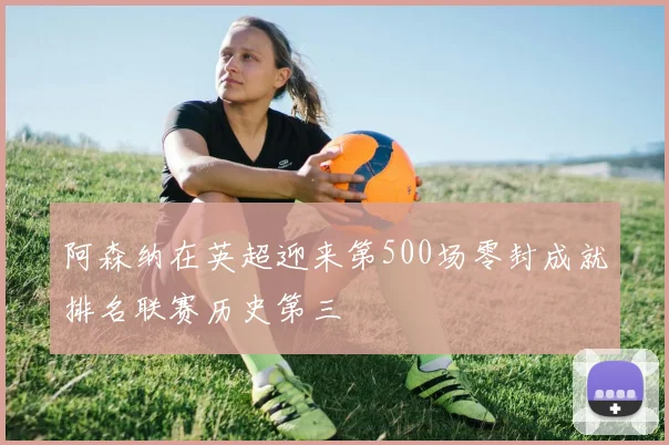 阿森纳在英超迎来第500场零封成就排名联赛历史第三