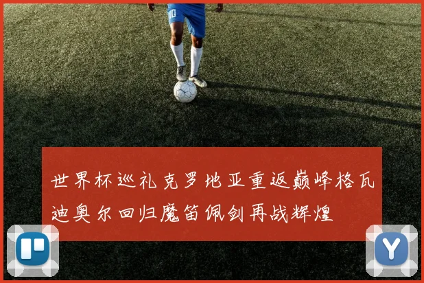 世界杯巡礼克罗地亚重返巅峰格瓦迪奥尔回归魔笛佩剑再战辉煌