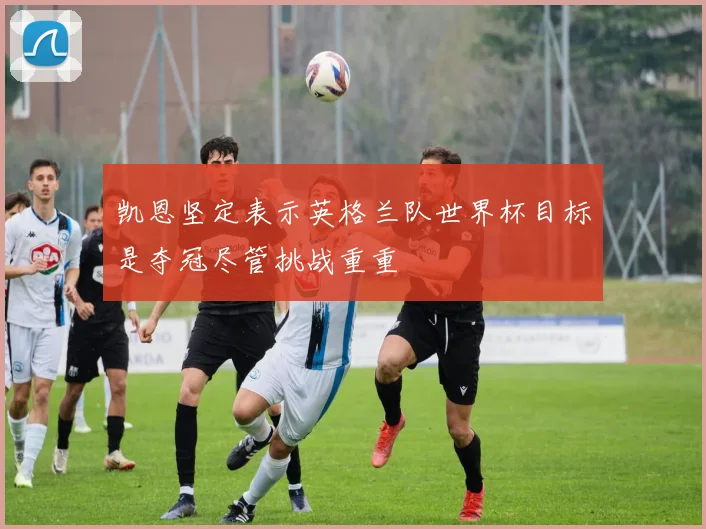 凯恩坚定表示英格兰队世界杯目标是夺冠尽管挑战重重