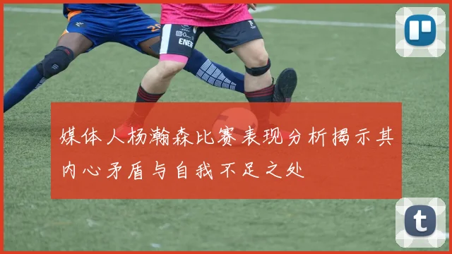 媒体人杨瀚森比赛表现分析揭示其内心矛盾与自我不足之处
