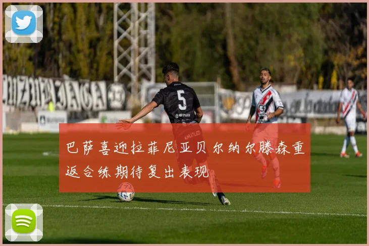 巴萨喜迎拉菲尼亚贝尔纳尔滕森重返合练期待复出表现