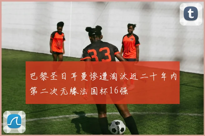 巴黎圣日耳曼惨遭淘汰近二十年内第二次无缘法国杯16强