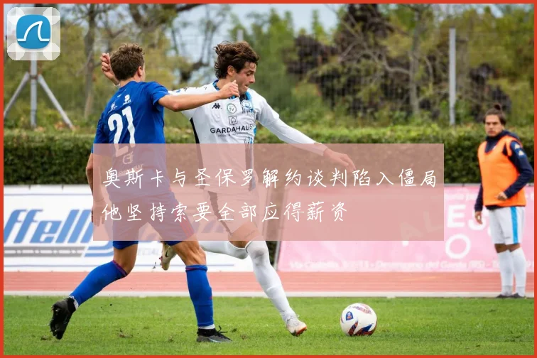 奥斯卡与圣保罗解约谈判陷入僵局他坚持索要全部应得薪资