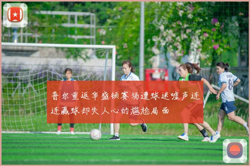 普尔重返华盛顿赛场遭球迷嘘声连连赢球却失人心的尴尬局面