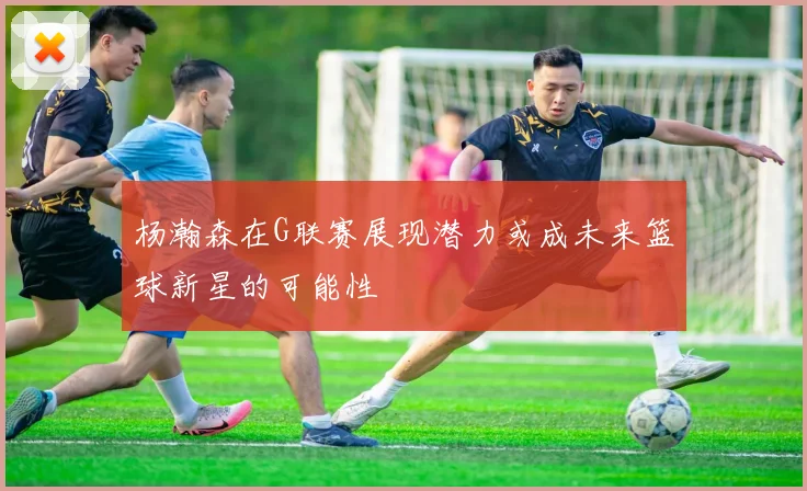 杨瀚森在G联赛展现潜力或成未来篮球新星的可能性