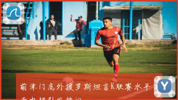 前津门虎外援罗斯坦言K联赛水平高于中超引发热议